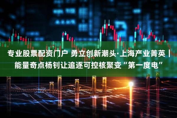 专业股票配资门户 勇立创新潮头·上海产业菁英｜能量奇点杨钊让追逐可控核聚变“第一度电”