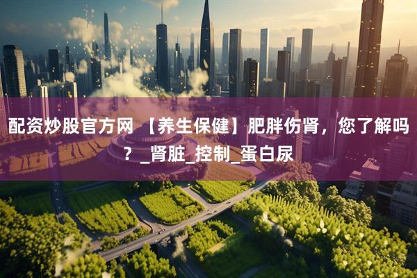 配资炒股官方网 【养生保健】肥胖伤肾，您了解吗？_肾脏_控制_蛋白尿
