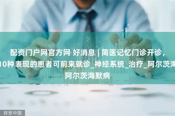 配资门户网官方网 好消息 | 简医记忆门诊开诊，有这10种表现的患者可前来就诊_神经系统_治疗_阿尔茨海默病
