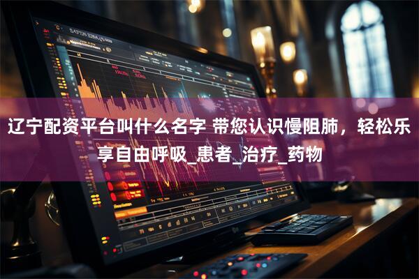 辽宁配资平台叫什么名字 带您认识慢阻肺，轻松乐享自由呼吸_患者_治疗_药物