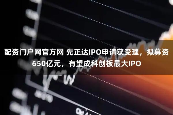 配资门户网官方网 先正达IPO申请获受理，拟募资650亿元，有望成科创板最大IPO