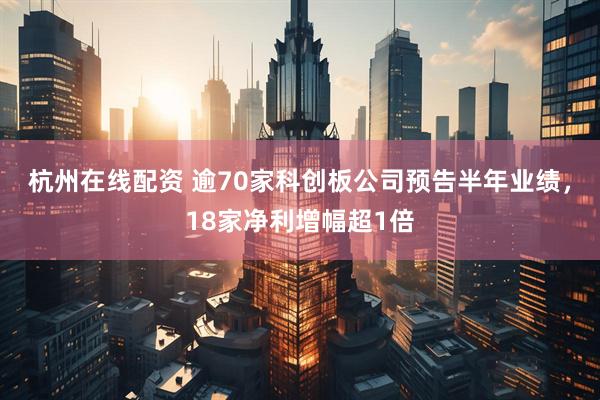 杭州在线配资 逾70家科创板公司预告半年业绩，18家净利增幅超1倍