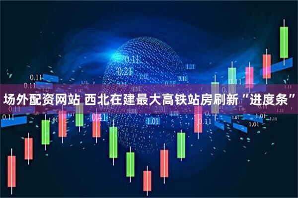 场外配资网站 西北在建最大高铁站房刷新“进度条”