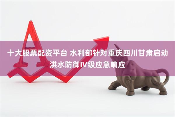 十大股票配资平台 水利部针对重庆四川甘肃启动洪水防御Ⅳ级应急响应