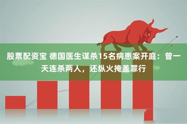 股票配资宝 德国医生谋杀15名病患案开庭：曾一天连杀两人，还纵火掩盖罪行