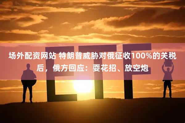 场外配资网站 特朗普威胁对俄征收100%的关税后，俄方回应：耍花招、放空炮