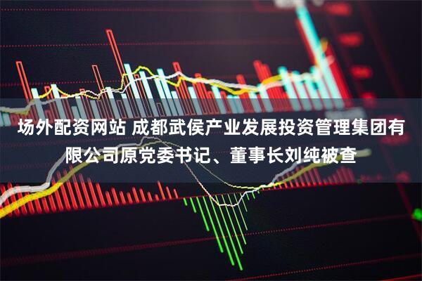 场外配资网站 成都武侯产业发展投资管理集团有限公司原党委书记、董事长刘纯被查