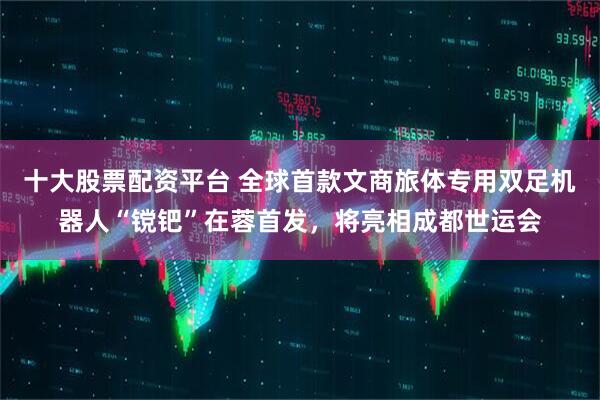 十大股票配资平台 全球首款文商旅体专用双足机器人“镋钯”在蓉首发，将亮相成都世运会