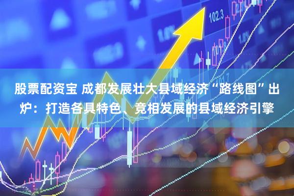 股票配资宝 成都发展壮大县域经济“路线图”出炉：打造各具特色、竞相发展的县域经济引擎