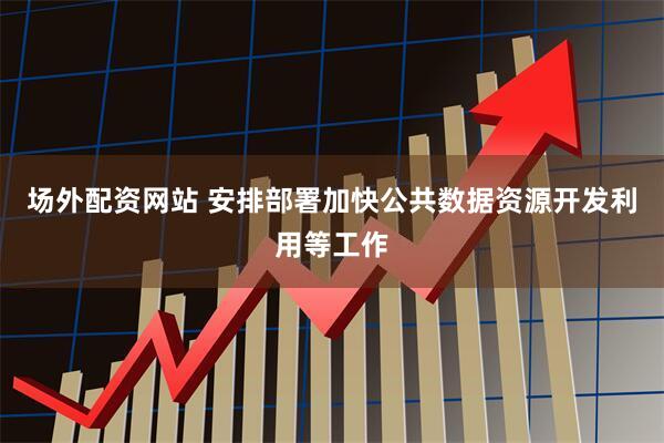 场外配资网站 安排部署加快公共数据资源开发利用等工作