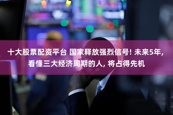 十大股票配资平台 国家释放强烈信号! 未来5年, 看懂三大经济周期的人, 将占得先机