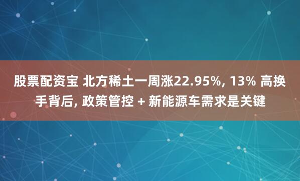 股票配资宝 北方稀土一周涨22.95%, 13% 高换手背后, 政策管控 + 新能源车需求是关键