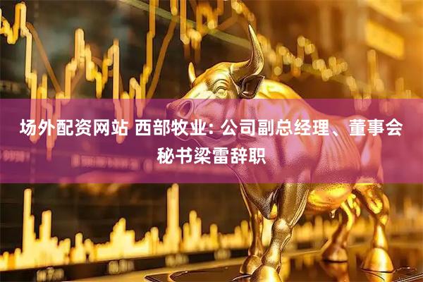 场外配资网站 西部牧业: 公司副总经理、董事会秘书梁雷辞职