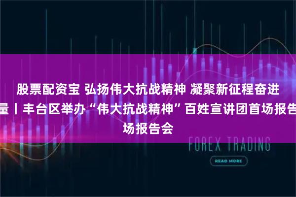 股票配资宝 弘扬伟大抗战精神 凝聚新征程奋进力量丨丰台区举办“伟大抗战精神”百姓宣讲团首场报告会