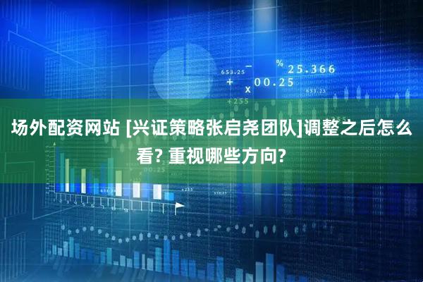 场外配资网站 [兴证策略张启尧团队]调整之后怎么看? 重视哪些方向?