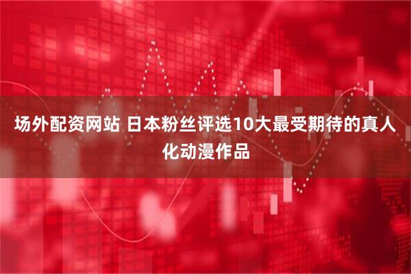 场外配资网站 日本粉丝评选10大最受期待的真人化动漫作品