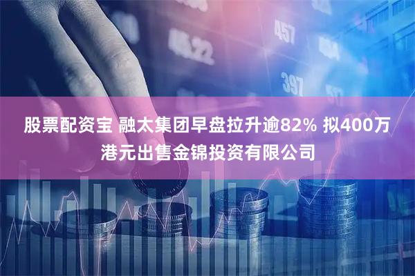 股票配资宝 融太集团早盘拉升逾82% 拟400万港元出售金锦投资有限公司
