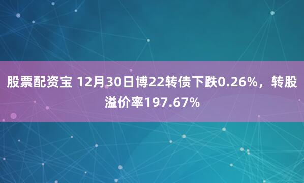 股票配资宝 12月30日博22转债下跌0.26%，转股溢价率197.67%